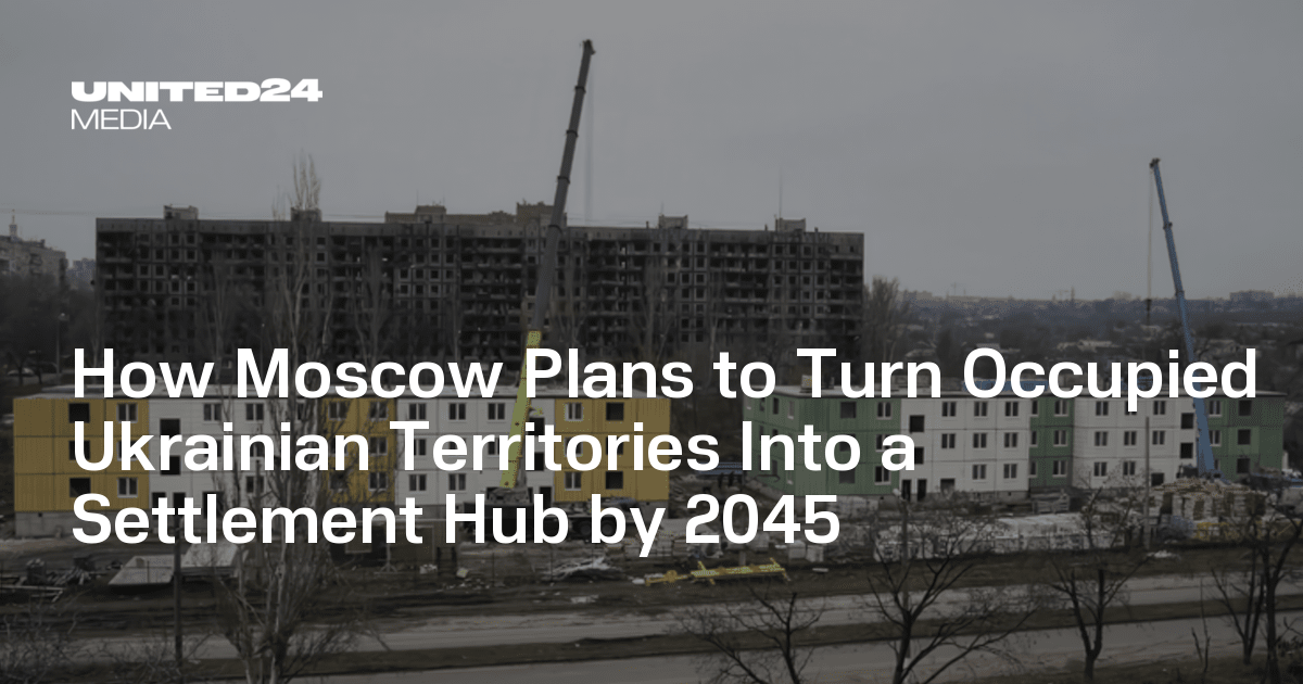 How Moscow Plans to Turn Occupied Ukrainian Territories Into a Settlement Hub by 2045