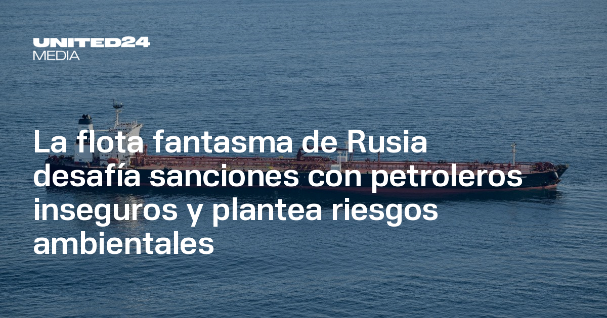 La flota fantasma de Rusia desafía sanciones con petroleros inseguros y ...
