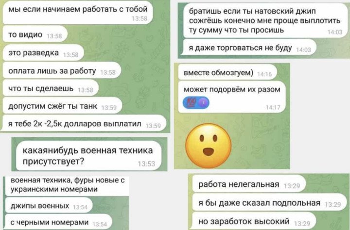 Chat between a Vot Tak journalist and a recruiter. Translation: If we start working together, it's only reconnaissance. You'll only be paid for the work you complete. For example, if you burn a tank, I'd pay you between $2,000 and $2,500. Is there any military equipment nearby? Military vehicles, trucks with Ukrainian license plates, military jeeps with black license plates. Bro, if you burn a NATO jeep, it'll be much easier for me to pay you the amount you're asking for. I won't even negotiate. Let's think about it together. Maybe we'll blow them up as well. The job is illegal. I'd even call it underground, but the pay is good. (Source: Vot Tak) Chat between a Vot Tak journalist and a recruiter. Translation: If we start working together, it's only reconnaissance. You'll only be paid for the work you complete. For example, if you burn a tank, I'd pay you between $2,000 and $2,500. Is there any military equipment nearby? Military vehicles, trucks with Ukrainian license plates, military jeeps with black license plates. Bro, if you burn a NATO jeep, it'll be much easier for me to pay you the amount you're asking for. I won't even negotiate. Let's think about it together. Maybe we'll blow them up as well. The job is illegal. I'd even call it underground, but the pay is good. (Source: Vot Tak)